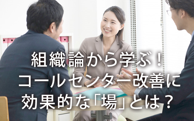 組織論から学ぶ！コールセンター改善に効果的な「場」とは？